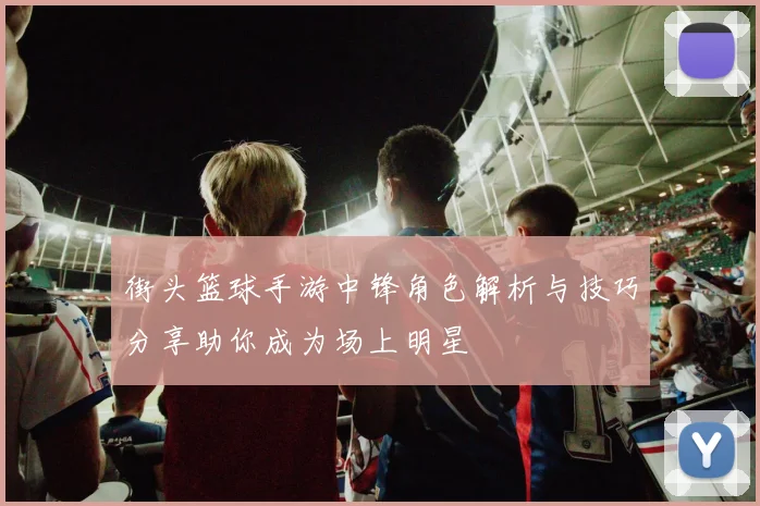 街头篮球手游中锋角色解析与技巧分享助你成为场上明星