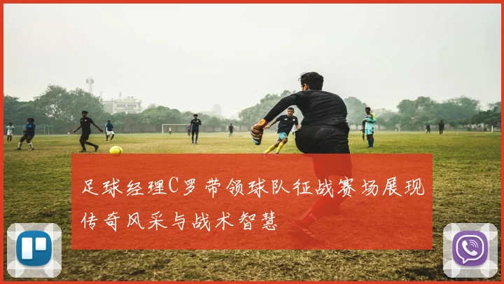 足球经理C罗带领球队征战赛场展现传奇风采与战术智慧