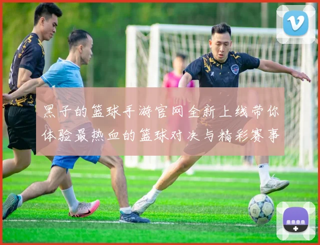 黑子的篮球手游官网全新上线带你体验最热血的篮球对决与精彩赛事活动