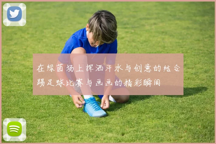 在绿茵场上挥洒汗水与创意的结合踢足球比赛与画画的精彩瞬间