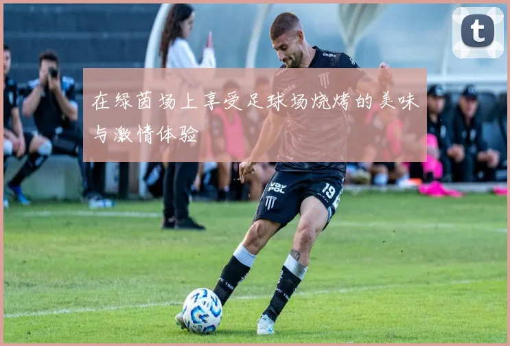 在绿茵场上享受足球场烧烤的美味与激情体验