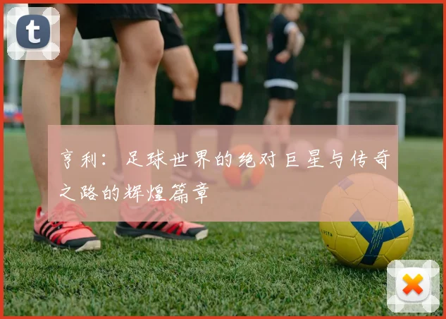 亨利：足球世界的绝对巨星与传奇之路的辉煌篇章