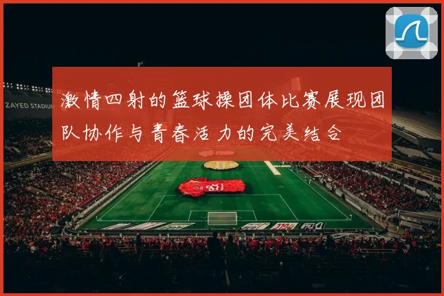 激情四射的篮球操团体比赛展现团队协作与青春活力的完美结合