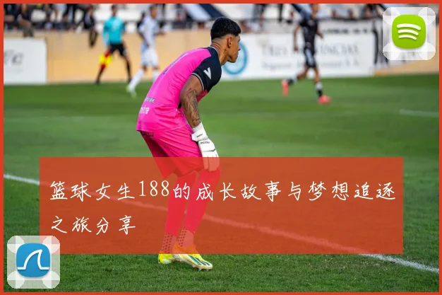 篮球女生188的成长故事与梦想追逐之旅分享
