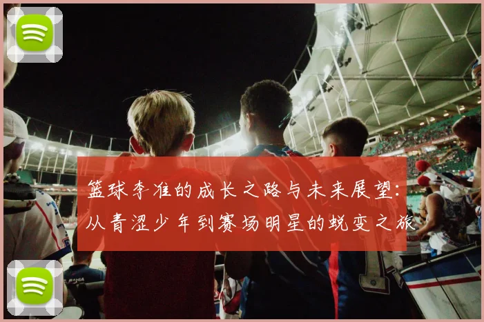 篮球李准的成长之路与未来展望：从青涩少年到赛场明星的蜕变之旅