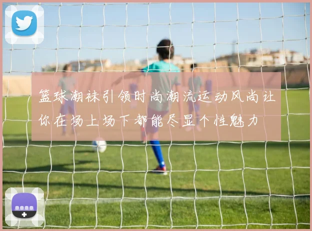 篮球潮袜引领时尚潮流运动风尚让你在场上场下都能尽显个性魅力